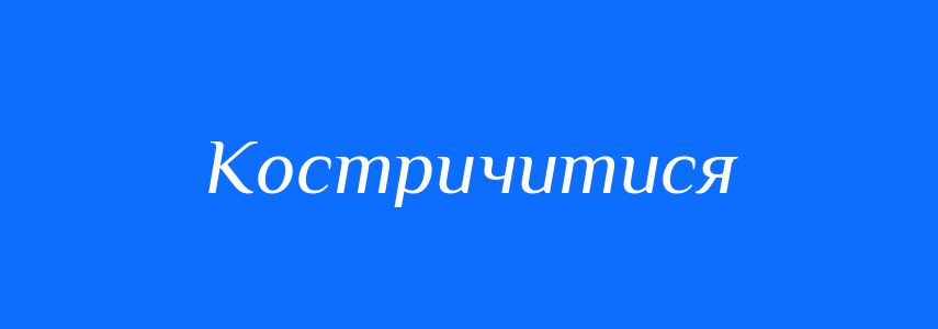 Антоніми до слова Костричитися