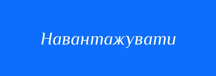 Антоніми до слова Навантажувати