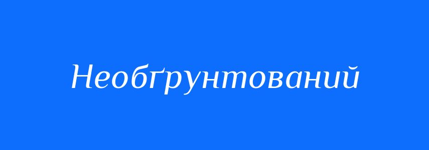 Антоніми до слова Необґрунтований